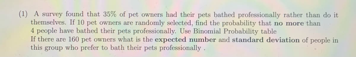 (1) A survey found that 35% of pet owners had their pets bathed professionally rather than do it
themselves. If 10 pet owners are randomly selected, find the probability that no more than
4 people have bathed their pets professionally. Use Binomial Probability table
If there are 160 pet owners what is the expected number and standard deviation of people in
this group who prefer to bath their pets professionally .
