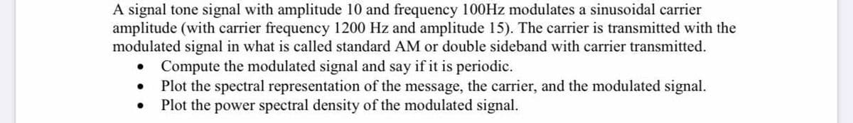 A signal tone signal with amplitude 10 and frequency 100HZ modulates a sinusoidal carrier
amplitude (with carrier frequency 1200 Hz and amplitude 15). The carrier is transmitted with the
modulated signal in what is called standard AM or double sideband with carrier transmitted.
Compute the modulated signal and say if it is periodic.
Plot the spectral representation of the message, the carrier, and the modulated signal.
Plot the power spectral density of the modulated signal.
