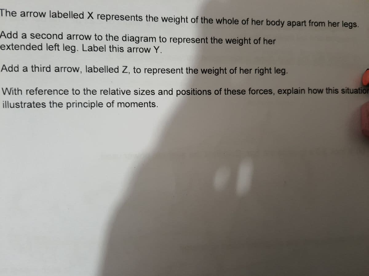 The arrow labelled X represents the weight of the whole of her body apart from her legs.
Add a second arrow to the diagram to represent the weight of her
extended left leg. Label this arrow Y.
Add a third arrow, labelled Z, to represent the weight of her right leg.
With reference to the relative sizes and positions of these forces, explain how this situation
illustrates the principle of moments.
