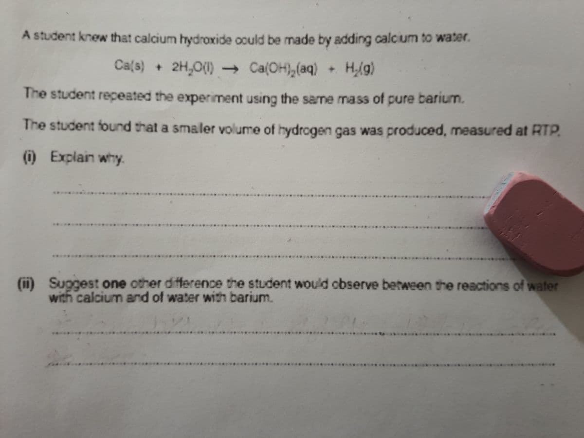 A student knew that calcium hydroxide oould be made by adding calcium to water.
Ca(s) + 2H,O(1) Ca(OH),(aq) + Hg)
The student repeated the experiment using the same mass of pure barium.
The student found that a smaler volume of hydrogen gas was produced, measured at RTP.
(i) Explain why.
****
******
*********
*****
***
(ii) Suggest one other difference the student would observe between the reactions of water
with calcium and of water with barium.
*****
****
****

