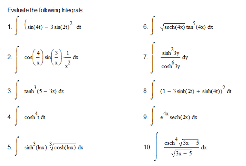 Evaluate the following Integrals:
1.
(sin(4t) – 3 sin(2t)“ dt
6.
Vsech(4x) tan (4x) dx
3
sin
sinh 3y
2.
7.
đy
6,
cosh 3y
cos
dx
tanh (5 – 3z) dz
8. (1- 3 sinh( 21) + sinh(4)) đt
3.
4.
cosh't dt
9.
4х
sech(2x) dx
4
3
sinh (Inx) cosh(Inx) dx
csch" V3x – 5
dx
3
5.
10.
V3x – 5
Зх —
