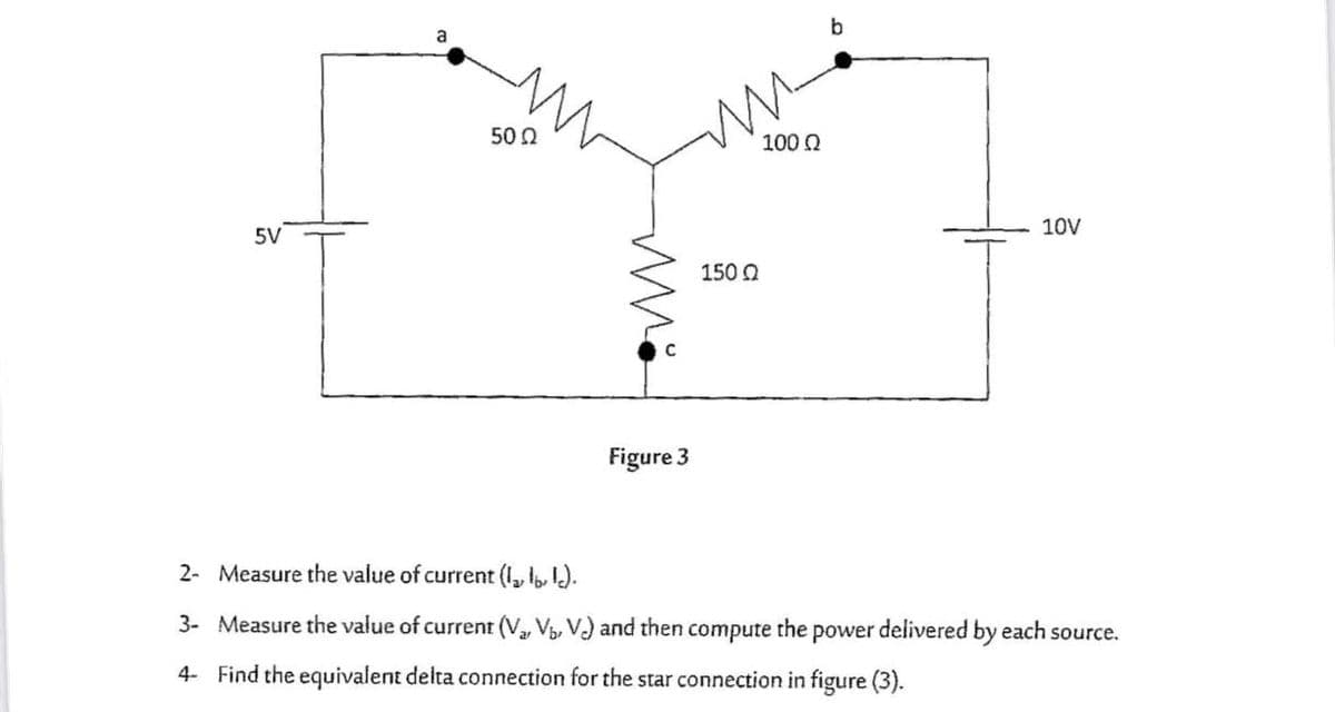 b
50 2
100 0
5V
10V
150 0
Figure 3
2- Measure the value of current (I, l, 1).
3- Measure the value of current (V, V, V) and then compute the power delivered by each source.
4- Find the equivalent delta connection for the star connection in figure (3).
