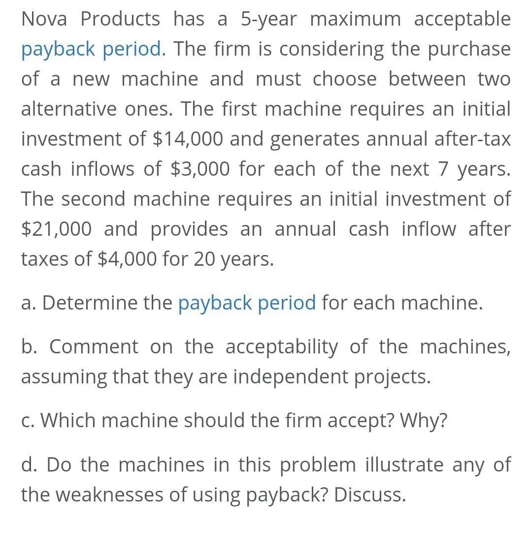 Nova Products has a 5-year maximum acceptable
payback period. The firm is considering the purchase
of a new machine and must choose between two
alternative ones. The first machine requires an initial
investment of $14,000 and generates annual after-tax
cash inflows of $3,000 for each of the next 7 years.
The second machine requires an initial investment of
$21,000 and provides an annual cash inflow after
taxes of $4,000 for 20 years.
a. Determine the payback period for each machine.
b. Comment on the acceptability of the machines,
assuming that they are independent projects.
c. Which machine should the firm accept? Why?
d. Do the machines in this problem illustrate any of
the weaknesses of using payback? Discuss.
