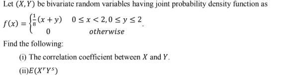 Let (X,Y) be bivariate random variables having joint probability density function as
x) = ;(x + y) 0sx< 2,0 < y s 2
otherwise
Find the following:
(i) The correlation coefficient between X and Y.
(ii)E (X"Y$)
