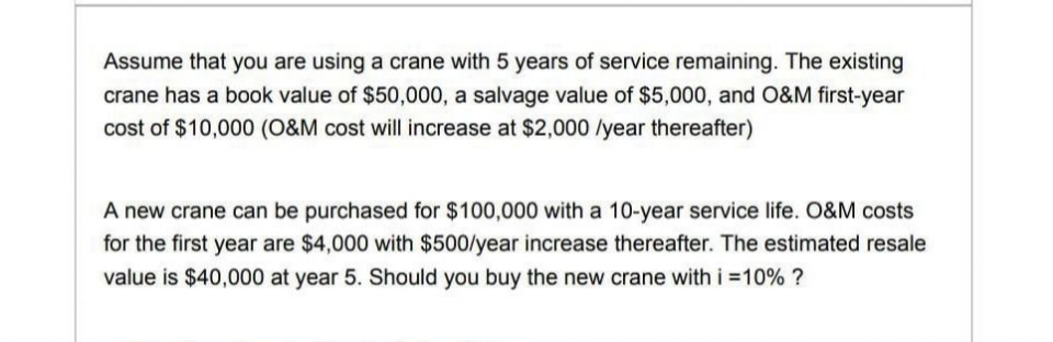 Assume that you are using a crane with 5 years of service remaining. The existing
crane has a book value of $50,000, a salvage value of $5,000, and O&M first-year
cost of $10,000 (O&M cost will increase at $2,000 /year thereafter)
A new crane can be purchased for $100,000 with a 10-year service life. O&M costs
for the first year are $4,000 with $500/year increase thereafter. The estimated resale
value is $40,000 at year 5. Should you buy the new crane with i =10% ?
