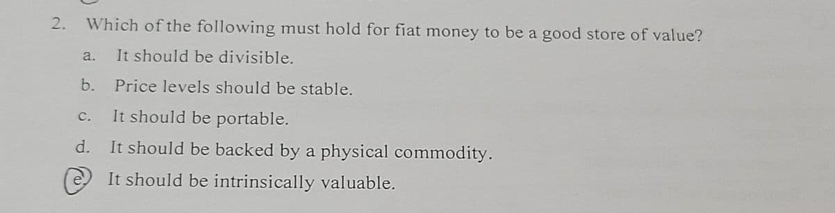 2.
Which of the following must hold for fiat money to be a good store of value?
It should be divisible.
a.
b.
Price levels should be stable.
C.
It should be portable.
d.
It should be backed by a physical commodity.
It should be intrinsically valuable.
