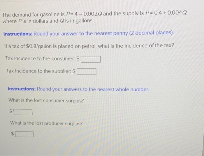 The demand for gasoline is P= 4 – 0.002Q and the supply is P= 0.4 + 0.004Q,
where Pis in dollars and Qis in gallons.
Instructions: Round your answer to the nearest penny (2 decimal places).
If a tax of $0.8/gallon is placed on petrol, what is the incidence of the tax?
Tax incidence to the consumer: $
Tax incidence to the supplier: $
Instructions: Round your answers to the nearest whole number.
What is the lost consumer surplus?
$1
What is the lost producer surplus?
24
