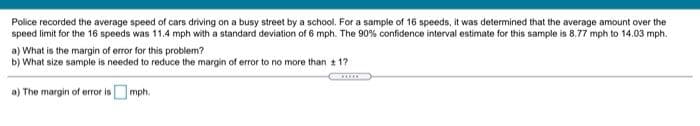 Police recorded the average speed of cars driving on a busy street by a school. For a sample of 16 speeds, it was determined that the average amount over the
speed limit for the 16 speeds was 11.4 mph with a standard deviation of 6 mph. The 90% confidence interval estimate for this sample is 8.77 mph to 14.03 mph.
a) What is the margin of error for this problem?
b) What size sample is needed to reduce the margin of error to no more than + 17
a) The margin of error isOmph.
