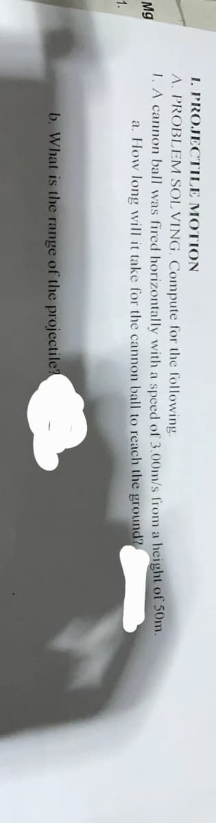 I. PROJECTILE MOTION
A. PROBLEM SOL VING. Compute for the following.
1. A cannon ball was fired horizontally with a speed of 3.00m/s from a height of 50m.
a. How long will it take for the cannon ball to reach the ground?
Mg
1.
b. What is the range of the projectile?
