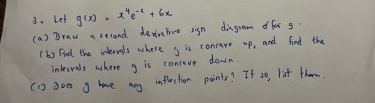 ху е-х +6х
a secand derivative sign diagram of for g
up, and
3. Let g(x)
(a) Draw
Cho find the intervals where
intervals where
have
Co Does
g
g
any
is
is
concave
find the
Ĵ
concave
inflection points? If so, list them.
down.