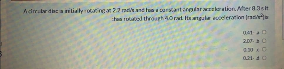 A circular disc is initially rotating at 2.2 rad/s and has a constant angular acceleration. After 8.3 s it
:has rotated through 4.0 rad. Its angular acceleration (rad/s2)is
0.41-.a O
2.07- .b O
0.10-.c O
0.21-.d O
