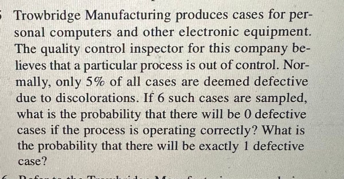 5 Trowbridge Manufacturing produces cases for per-
sonal computers and other electronic equipment.
The quality control inspector for this company be-
lieves that a particular process is out of control. Nor-
mally, only 5% of all cases are deemed defective
due to discolorations. If 6 such cases are sampled,
what is the probability that there will be 0 defective
cases if the process is operating correctly? What is
the probability that there will be exactly 1 defective
case?