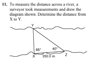 11. To measure the distance across a river, a
surveyor took measurements and drew the
diagram shown. Determine the distance from
X to Y.
X
88°
40°
350.0 m
Z