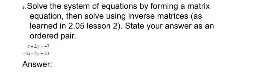 3. Solve the system of equations by forming a matrix
equation, then solve using inverse matrices (as
learned in 2.05 lesson 2). State your answer as an
ordered pair.
x+2y = -7
-3.x – 5y = 23
Answer:

