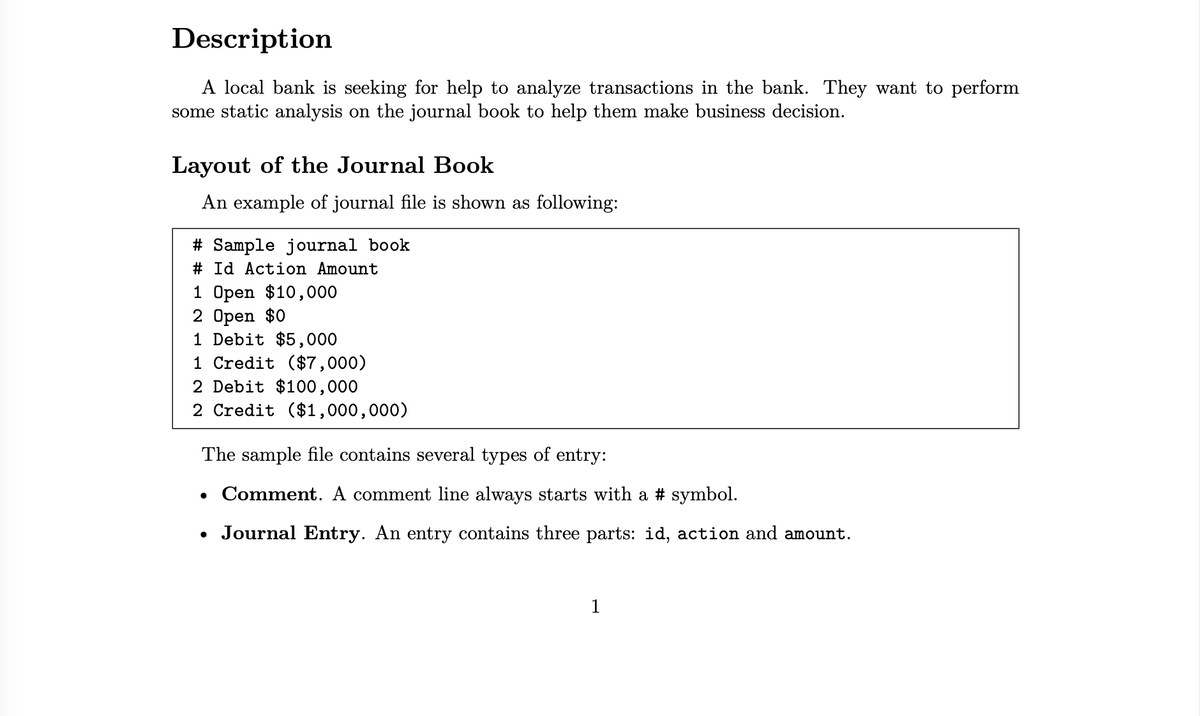 Description
A local bank is seeking for help to analyze transactions in the bank. They want to perform
some static analysis on the journal book to help them make business decision.
Layout of the Journal Book
An example of journal file is shown as following:
# Sample journal book
# Id Action Amount
1 Open $10,000
2 Open $0
1 Debit $5,000
1 Credit ($7,000)
2 Debit $100,000
2 Credit ($1,000,000)
The sample file contains several types of entry:
• Comment. A comment line always starts with a # symbol.
• Journal Entry. An entry contains three parts: id, action and amount.
1
