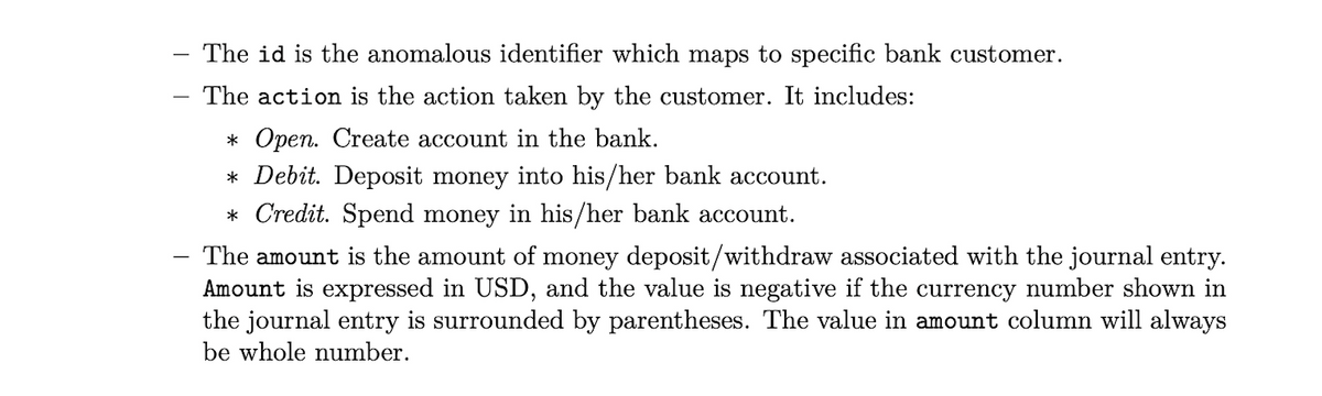The id is the anomalous identifier which maps to specific bank customer.
-
The action is the action taken by the customer. It includes:
-
* Open. Create account in the bank.
* Debit. Deposit money into his/her bank account.
* Credit. Spend money in his/her bank account.
The amount is the amount of money deposit/withdraw associated with the journal entry.
Amount is expressed in USD, and the value is negative if the currency number shown in
the journal entry is surrounded by parentheses. The value in amount column will always
be whole number.
