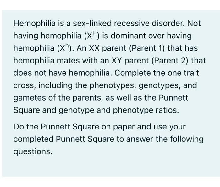 Hemophilia is a sex-linked recessive disorder. Not
having hemophilia (XH) is dominant over having
hemophilia (X"). An XX parent (Parent 1) that has
hemophilia mates with an XY parent (Parent 2) that
does not have hemophilia. Complete the one trait
cross, including the phenotypes, genotypes, and
gametes of the parents, as well as the Punnett
Square and genotype and phenotype ratios.
Do the Punnett Square on paper and use your
completed Punnett Square to answer the following
questions.
