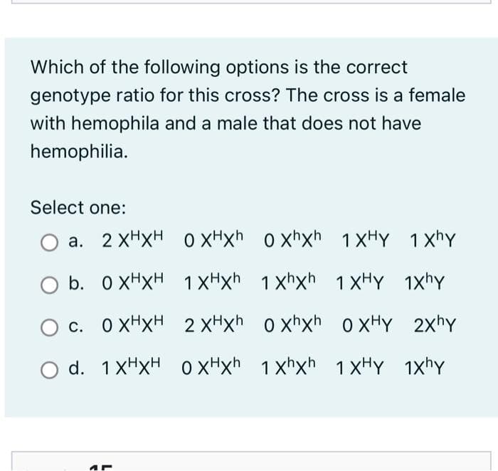 Which of the following options is the correct
genotype ratio for this cross? The cross is a female
with hemophila and a male that does not have
hemophilia.
Select one:
a. 2 XHXH 0 xHxh _o xhxh 1XHY 1xhY
O b. 0 XHXH 1XHxh
1 xhxh 1XHY 1xhY
c. O XHXH 2 xHxh o xhxh
o xHY 2xhy
O d. 1XHXH
1 xHxH oxHxh 1 xhxh 1XHY

