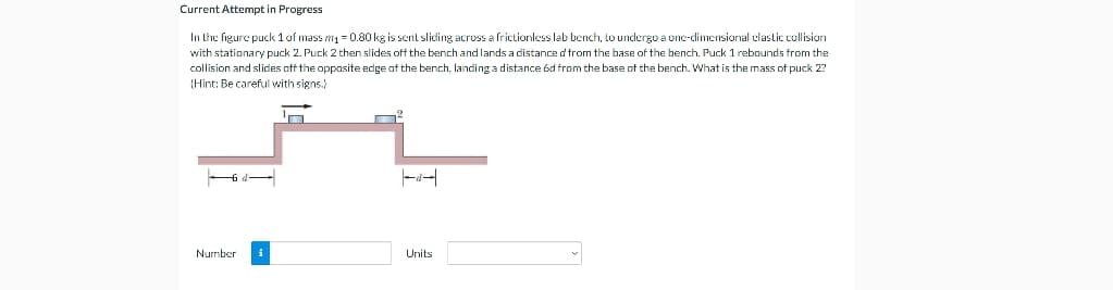Current Attempt in Progress
In the figure puck 1 of mass m = 0.80kg is sent sliding across a frictionless lab bench, to undergo a onc-dimensional elastic collision
with stationary puck 2. Puck 2 then slides off the bench and lands a distance d from the base of the bench. Puck 1 rebounds from the
collision and slides off the opposite edge af the bench, landing a distance 6d from the base of the bench. What is the mass of puck 2?
(Hint: Be careful with signs.)
d
Number
Units
