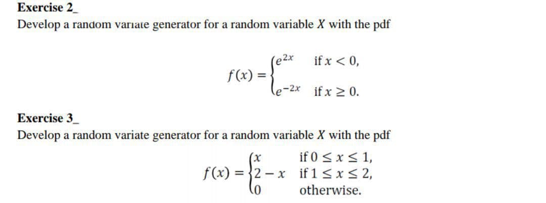 Exercise 2_
Develop a random variate generator for a random variable X with the pdf
if x < 0,
f(x) =
if x 2 0.
Exercise 3_
Develop a random variate generator for a random variable X with the pdf
if 0 <x < 1,
f(x) = {2 – x if 1 < x< 2,
otherwise.
(x
0)
