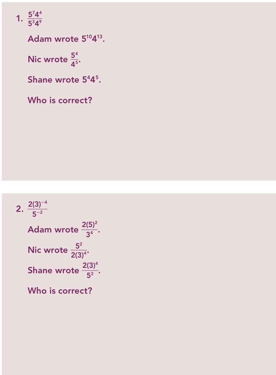 5744
1.
534°
Adam wrote 51º413.
54
Nic wrote
45.
Shane wrote 545.
Who is correct?
2(3)-4
2.
5-2
Adam wrote
2(5)?
34
52
Nic wrote
2(3)**
2(3)*
Shane wrote
52
Who is correct?
