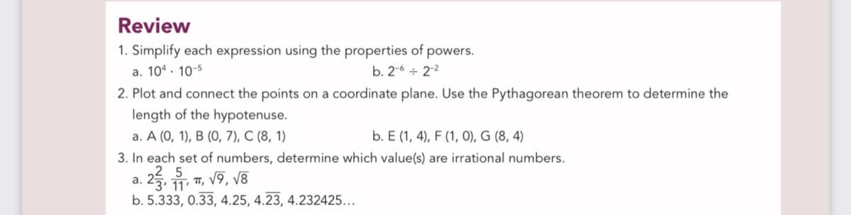 Review
1. Simplify each expression using the properties of powers.
a. 104. 10-5
b. 2-6 + 2-2
2. Plot and connect the points on a coordinate plane. Use the Pythagorean theorem to determine the
length of the hypotenuse.
а. А (0, 1), В (0), 7), С (8, 1)
b. E (1, 4), F (1, O), G (8, 4)
3. In each set of numbers, determine which value(s) are irrational numbers.
a. 25. 1, 7, V9, v8
' 11°
b. 5.333, 0.33, 4.25, 4.23, 4.232425...
