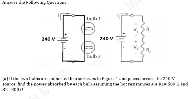 Answer the Following Questions:
bulb 1
R,
240 V
240 V
R2
bulb 2
(a) If the two bulbs are connected in a series, as in Figure 1 and placed across the 240-v
source, find the power absorbed by each bulb assuming the hot resistances are R1= 500 N and
R2= 300 N
