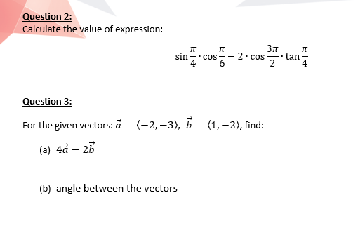 Question 2:
Calculate the value of expression:
sin
tan
2
2. COS
• COS --
4
Question 3:
For the given vectors: å = (-2,–3), b = (1,–2), find:
(a) 4å – 25
(b) angle between the vectors
