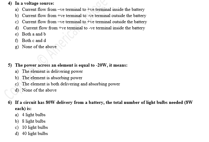 4) In a voltage source:
a) Current flow from -ve terminal to +ve terminal inside the battery
b) Current flow from +ve terminal to -ve terminal outside the battery
c) Current flow from -ve terminal to +ve terminal outside the battery
d) Current flow from +ve terminal to -ve terminal inside the battery
e) Both a and b
f) Both c and d
g) None of the above
O Americas
5) The power across an element is equal to -20W, it means:
a) The element is delivering power
b) The element is absorbing power
c) The element is both delivering and absorbing power
d) None of the above
6) If a circuit has 80W delivery from a battery, the total number of light bulbs needed (8W
each) is:
a) 4 light bulbs
b) 8 light bulbs
c) 10 light bulbs
d) 40 light bulbs
