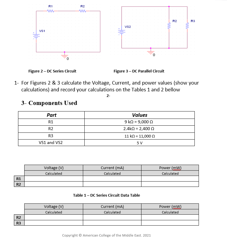 R1
R2
R2
R3
VS2
Vs1
Figure 2- DC Series Circuit
Figure 3- DC Parallel Circuit
1- For Figures 2 & 3 calculate the Voltage, Current, and power values (show your
calculations) and record your calculations on the Tables 1 and 2 bellow
2-
3- Components Used
Part
Values
R1
9 ΚΩ-9,000 Ω
R2
2.4kn = 2,400 n
R3
11 kD- 11,000 Ω
VS1 and VS2
5 V
Voltage (V)
Current (mA)
Power (mW)
Calculated
Calculated
Calculated
R1
R2
Table 1- DC Series Circuit Data Table
Voltage (V)
Current (mA)
Power (mW)
Calculated
Calculated
Calculated
R2
R3
Copyright © American College of the Middle East. 2021
