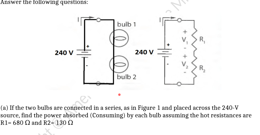 Answer the following questions:
bulb 1
R,
240 V
240 V
R,
bulb 2
(a) If the two bulbs are connected in a series, as in Figure 1 and placed across the 240-V
absorbed (Consuming) by each bulb assuming the hot resistances are
source,
find the
power
R1= 680 Q and R2= 130 Q
