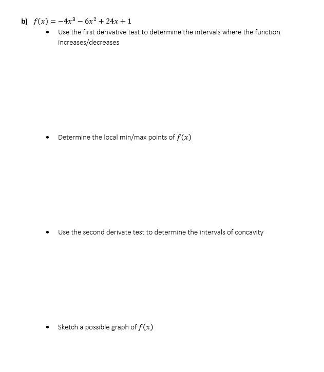 b) f(x) = -4x3 – 6x² + 24x + 1
Use the first derivative test to determine the intervals where the function
increases/decreases
Determine the local min/max points of f(x)
Use the second derivate test to determine the intervals of concavity
Sketch a possible graph of f(x)
