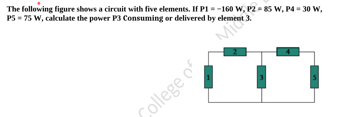 The following figure shows a circuit with five elements. If P1 = -160 W, P2 = 85 W, P4 = 30 W,
P5 = 75 W, calculate the power P3 Consuming or delivered by element 3.
4.
College of Mi

