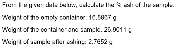 From the given data below, calculate the % ash of the sample.
Weight of the empty container: 16.8967 g
Weight of the container and sample: 26.9011 g
Weight of sample after ashing: 2.7652 g
