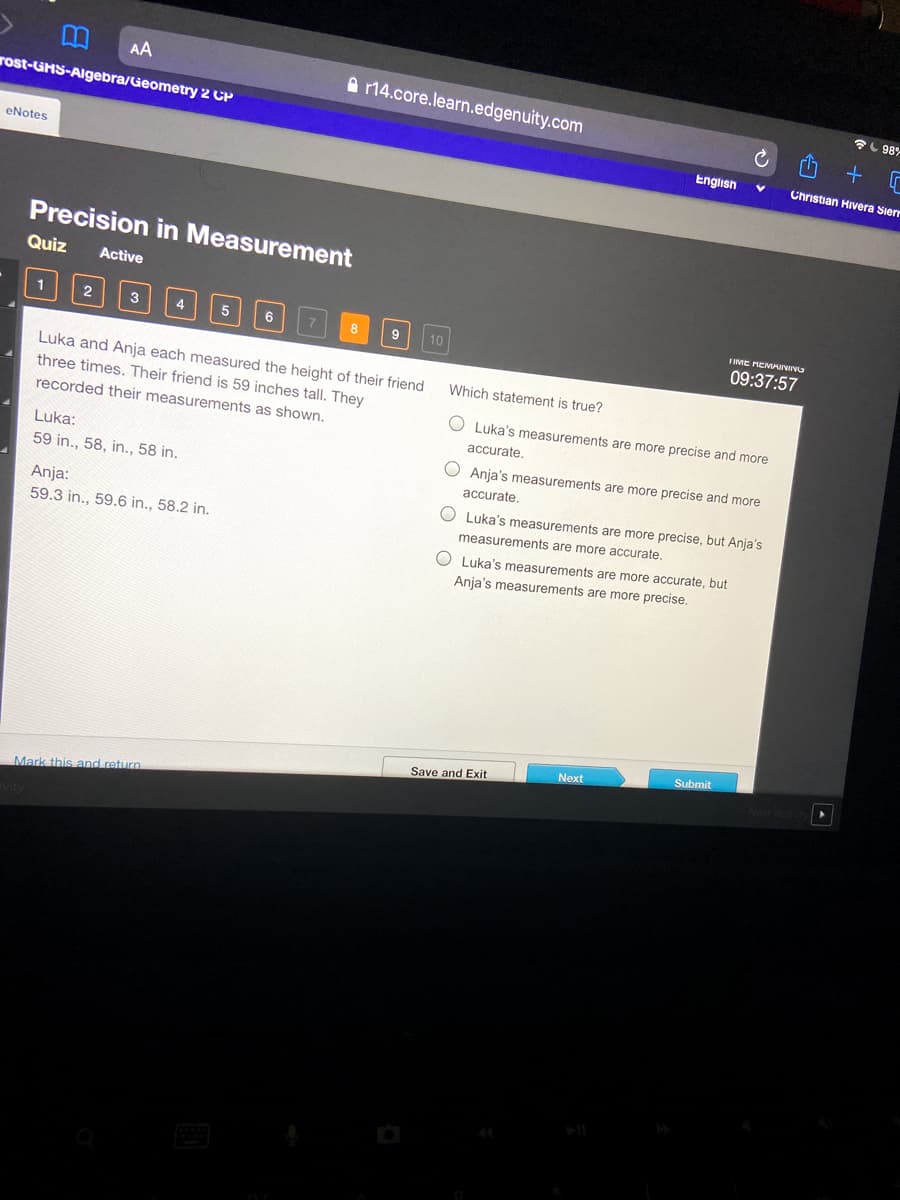 AA
A 14.core.learn.edgenuity.com
L 98%
rost-GHS-Algebra/Geometry 2 CP
English
Christian Hivera Siern
eNotes
Precision in Measurement
Quiz
Active
1
2
4
IME MEMAINIVG
9
10
09:37:57
Luka and Anja each measured the height of their friend
Which statement is true?
three times. Their friend is 59 inches tall. They
recorded their measurements as shown.
Luka's measurements are more precise and more
accurate.
Luka:
Anja's measurements are more precise and more
59 in., 58, in., 58 in.
accurate.
Anja:
O Luka's measurements are more precise, but Anja's
59.3 in., 59.6 in., 58.2 in.
measurements are more accurate,
O Luka's measurements are more accurate, but
Anja's measurements are more precise
Submit
Next
Save and Exit
Mark this and return.
