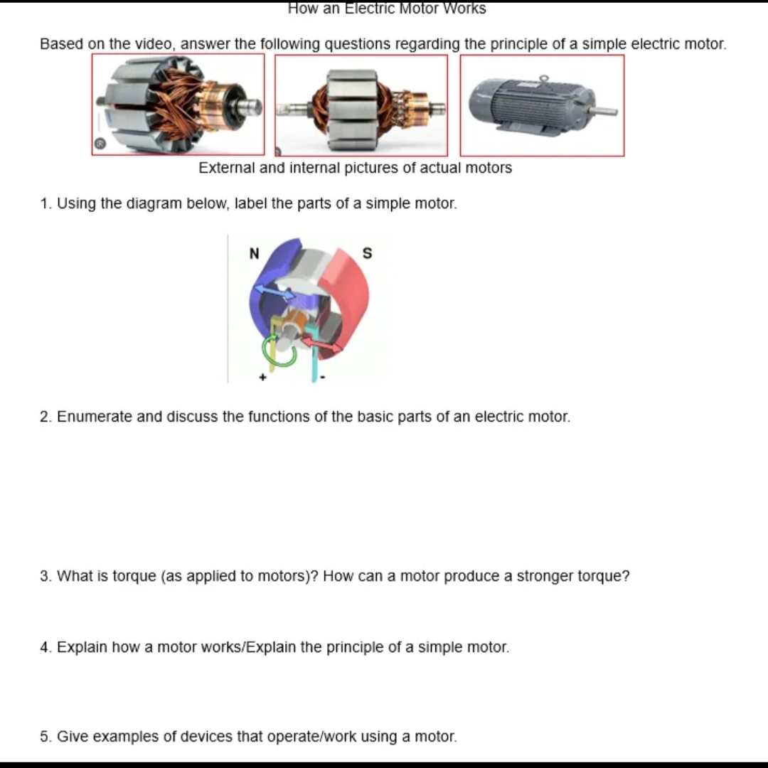 How an Electric Motor Works
Based on the video, answer the following questions regarding the principle of a simple electric motor.
External and internal pictures of actual motors
1. Using the diagram below, label the parts of a simple motor.
N
S
2. Enumerate and discuss the functions of the basic parts of an electric motor.
3. What is torque (as applied to motors)? How can a motor produce a stronger torque?
4. Explain how a motor works/Explain the principle of a simple motor.
5. Give examples of devices that operate/work using a motor.