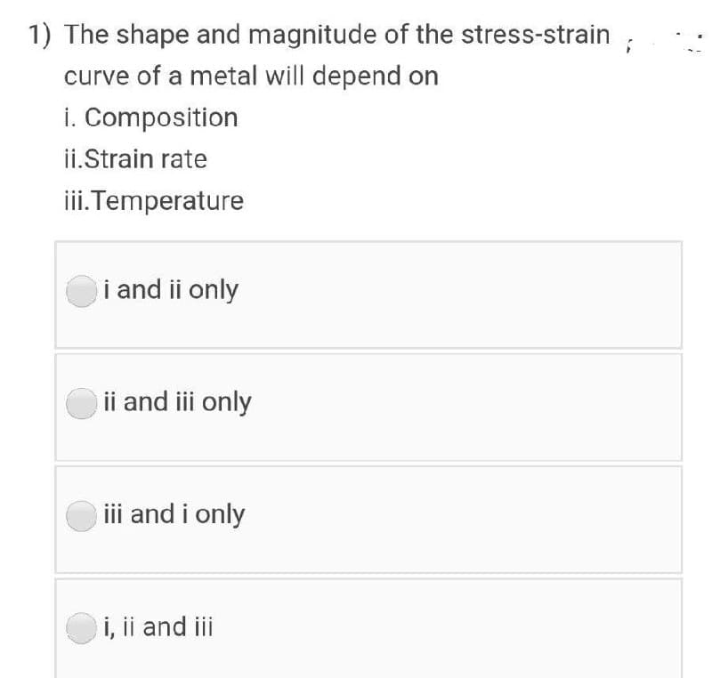 1) The shape and magnitude of the stress-strain
curve of a metal will depend on
i. Composition
ii.Strain rate
i.Temperature
i and ii only
ii and iii only
iii and i only
i, ii and ii
