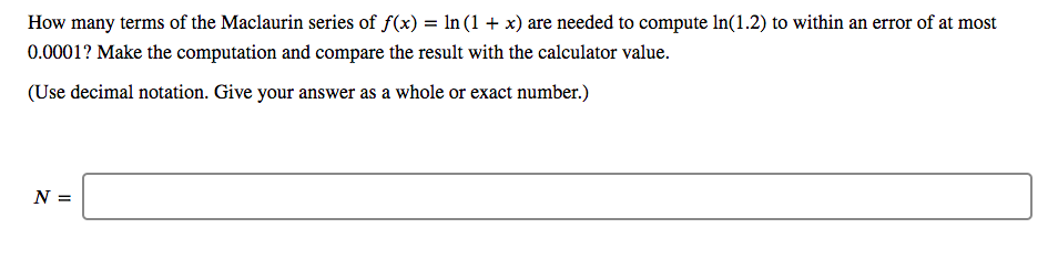 How many terms of the Maclaurin series of f(x) = ln (1 + x) are needed to compute In(1.2) to within an error of at most
0.0001? Make the computation and compare the result with the calculator value.
(Use decimal notation. Give your answer as a whole or exact number.)
N =
