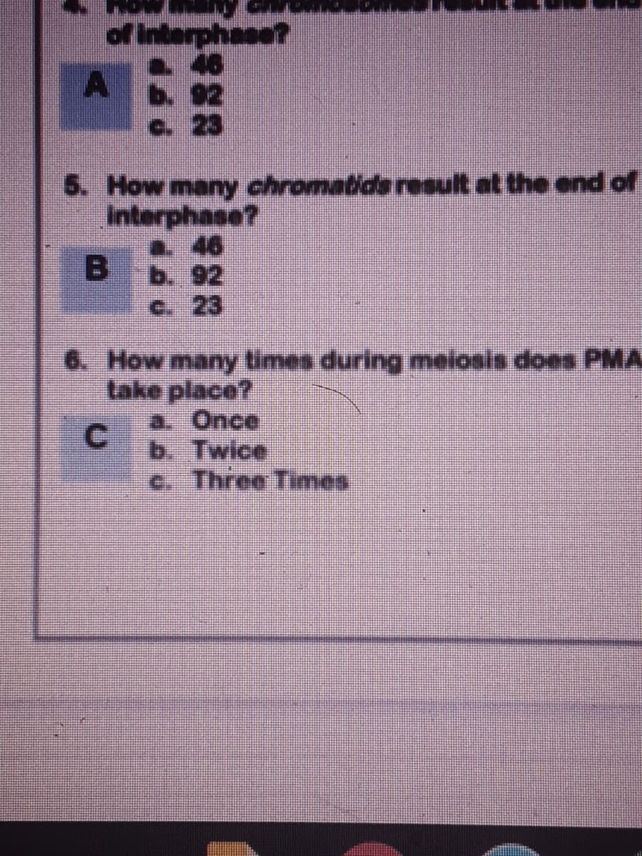 of Interphase
46
b. 92
C. 23
5. How many chromatids result at the end of
Interphase?
a 46
b. 92
c. 23
6. How many times during meiosis does PMA
take place?
a. Once
C.
b. Twice
c. Three Times
