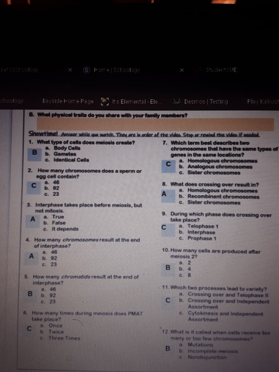 S Fomre|Schoology
StudentvUE
choology
Bayside Fome Page
It s Elemental - Ele.
Bal Desmos | Testing
F'lay Kahoot
B. What physlcal traits do you share with your family members?
Showtimel Anseor.while you watch. They are in order of the vidco Stop.r rewind the vidco if sooded
1. What type of cells does meiosis create?
a. Body Cells
b. Gametes
c. Identical Cells
7. Which term best describes two
chromosomes that have the same types of
genes in the same locations?
a. HomologoUs chromosomes
C
b. Analogous chromosomes
2. How many chromosomes does a sperm or
c. Sister chromosomes
egg cell contain?
a. 46
C
b. 92
8. What does crossing over result in?
a. Homologous chromosomes
b. Recombinant chromosomes
C. Sister chromosomes
c. 23
3. Interphase takes place before meiosis, but
not mitosis.
a. True
b. False
c. It depends
9. During which phase does crossing over
take place?
a. Telophase 1
b. Interphase
C. Prophase 1
4. How many chromosomes tesult at the end
of interphase?
10. How many cells are produced after
meiosis 2?
a. 2
B.
a. 46
A
b. 92
C. 23
b. 4
C. 8
5. How many chromatids result at the end of
interphase?
a 46
b. 92
c 23
11. Which two processes lead to variety?
a. Crossing over and Telophase II
b. Crossing over and Independent
Assortment
c. Cytokinesis and Independent
Assortment
6. How many times during meiosis does PMAT
take place?
Once
b Twice
c Three Times
12 What is it called when cells receive too
many or too few chromosomes?
a. Mutations
b Incomplete meiosis
c. Nondisjunction
