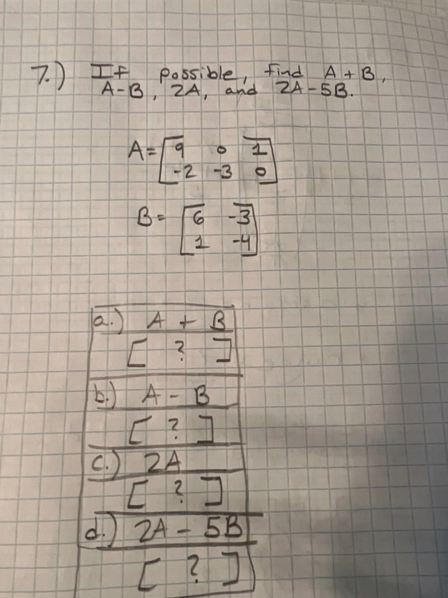 7.) A-B, 2A, and
Possible, find
A = 9
B =
-2-3
A+B,
and 2A-5B.
a. A + B
2
لہ.
6-3
1 -4
b.) A - B
[ ?
C.) 24
IN
0 ?]
d. 24-5B
[?]]]]