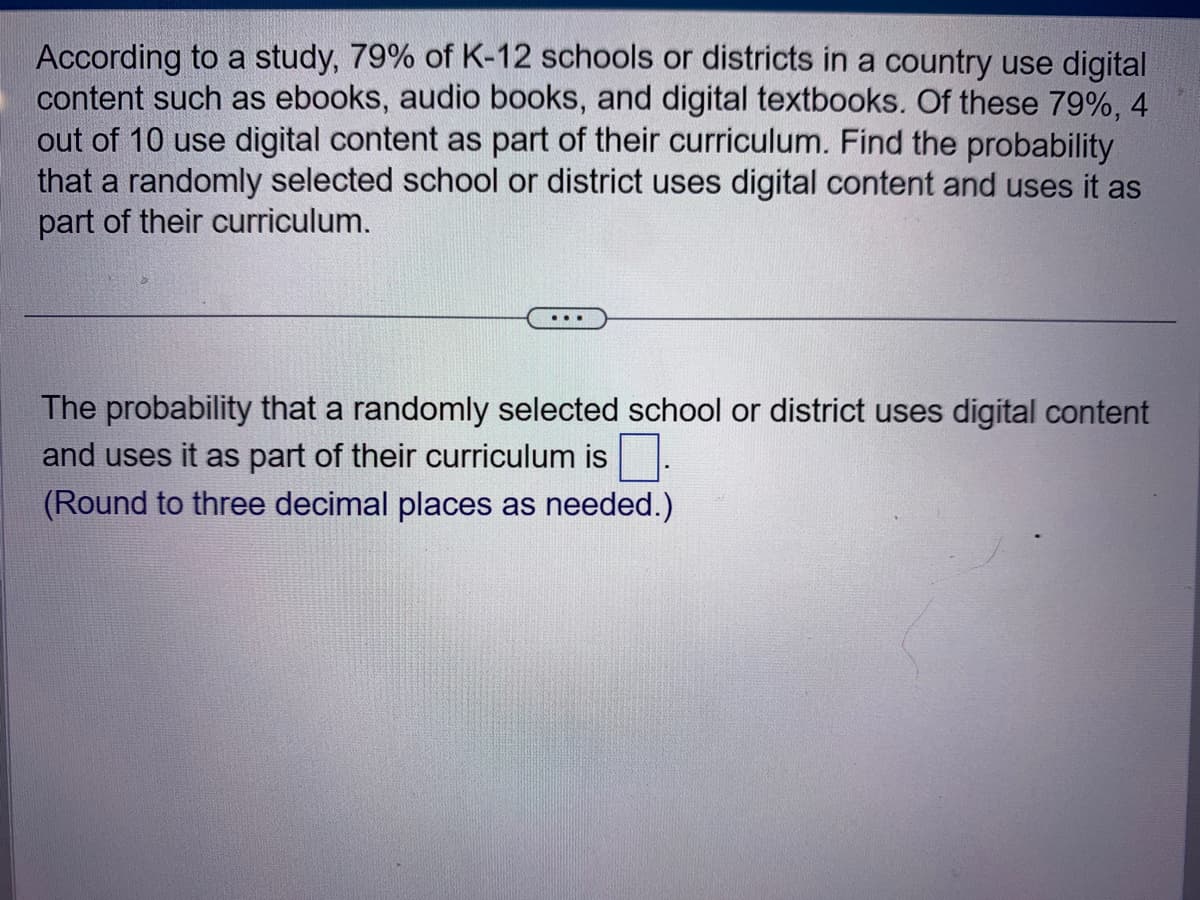 According to a study, 79% of K-12 schools or districts in a country use digital
content such as ebooks, audio books, and digital textbooks. Of these 79%, 4
out of 10 use digital content as part of their curriculum. Find the probability
that a randomly selected school or district uses digital content and uses it as
part of their curriculum.
The probability that a randomly selected school or district uses digital content
and uses it as part of their curriculum is
(Round to three decimal places as needed.)