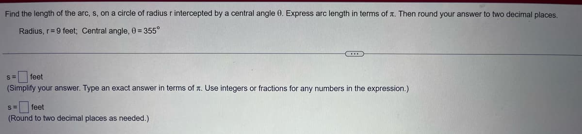 Find the length of the arc, s, on a circle of radius r intercepted by a central angle 0. Express arc length in terms of л. Then round your answer to two decimal places.
Radius, r= 9 feet; Central angle, 0 = 355°
(...
=feet
(Simplify your answer. Type an exact answer in terms of . Use integers or fractions for any numbers in the expression.)
S=
=feet
(Round to two decimal places as needed.)