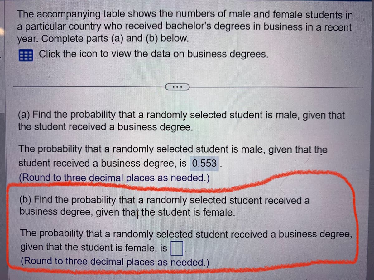 The accompanying table shows the numbers of male and female students in
a particular country who received bachelor's degrees in business in a recent
year. Complete parts (a) and (b) below.
Click the icon to view the data on business degrees.
(a) Find the probability that a randomly selected student is male, given that
the student received a business degree.
The probability that a randomly selected student is male, given that the
student received a business degree, is 0.553.
(Round to three decimal places as needed.)
(b) Find the probability that a randomly selected student received a
business degree, given that the student is female.
The probability that a randomly selected student received a business degree,
given that the student is female, is
(Round to three decimal places as needed.)