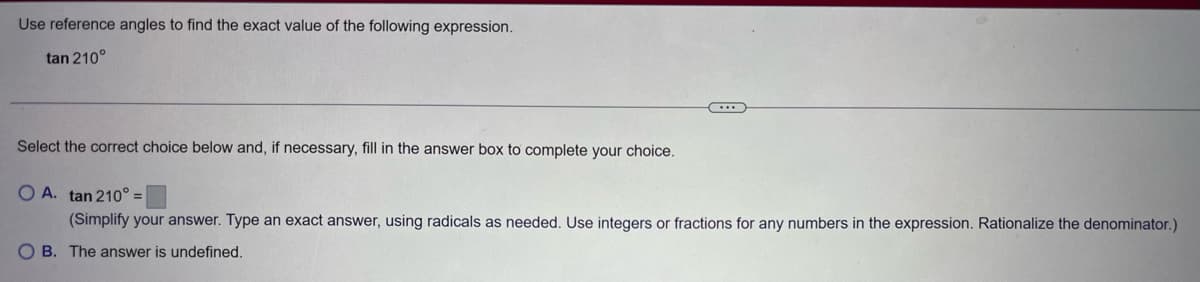 Use reference angles to find the exact value of the following expression.
tan 210°
Select the correct choice below and, if necessary, fill in the answer box to complete your choice.
OA. tan 210° =
(Simplify your answer. Type an exact answer, using radicals as needed. Use integers or fractions for any numbers in the expression. Rationalize the denominator.)
OB. The answer is undefined.