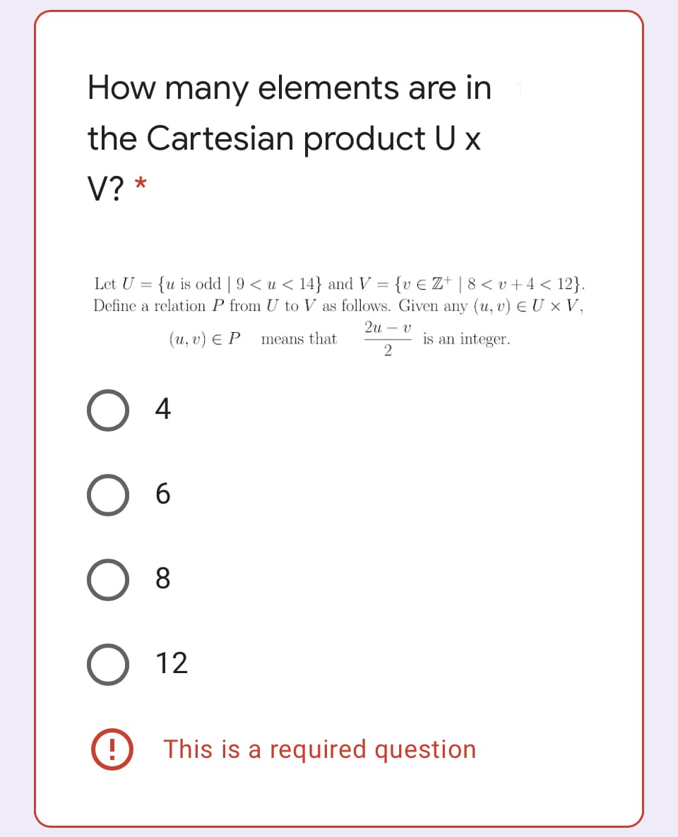 How many elements are in
the Cartesian product U x
V? *
Let U = {u is odd | 9 < u < 14} and V =
Define a relation P from U to V as follows. Given any (u, v) E U × V,
{v € Z* | 8< v +4 < 12}.
2u – v
(и, v) € Р
means that
is an integer.
4
6
8
12
This is a required question
