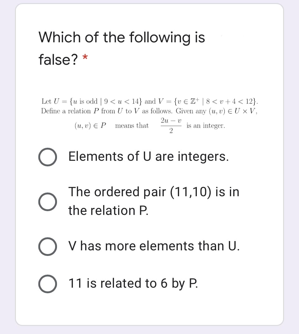 Which of the following is
false? *
Let U = {u is odd | 9< u < 14} and V = {v € Z+ | 8 < v +4 < 12}.
Define a relation P from U to V as follows. Given any (u, v) E U × V,
2u – v
(и, v) € Р
means that
is an integer.
Elements of U are integers.
The ordered pair (11,10) is in
the relation P.
V has more elements than U.
11 is related to 6 by P.
