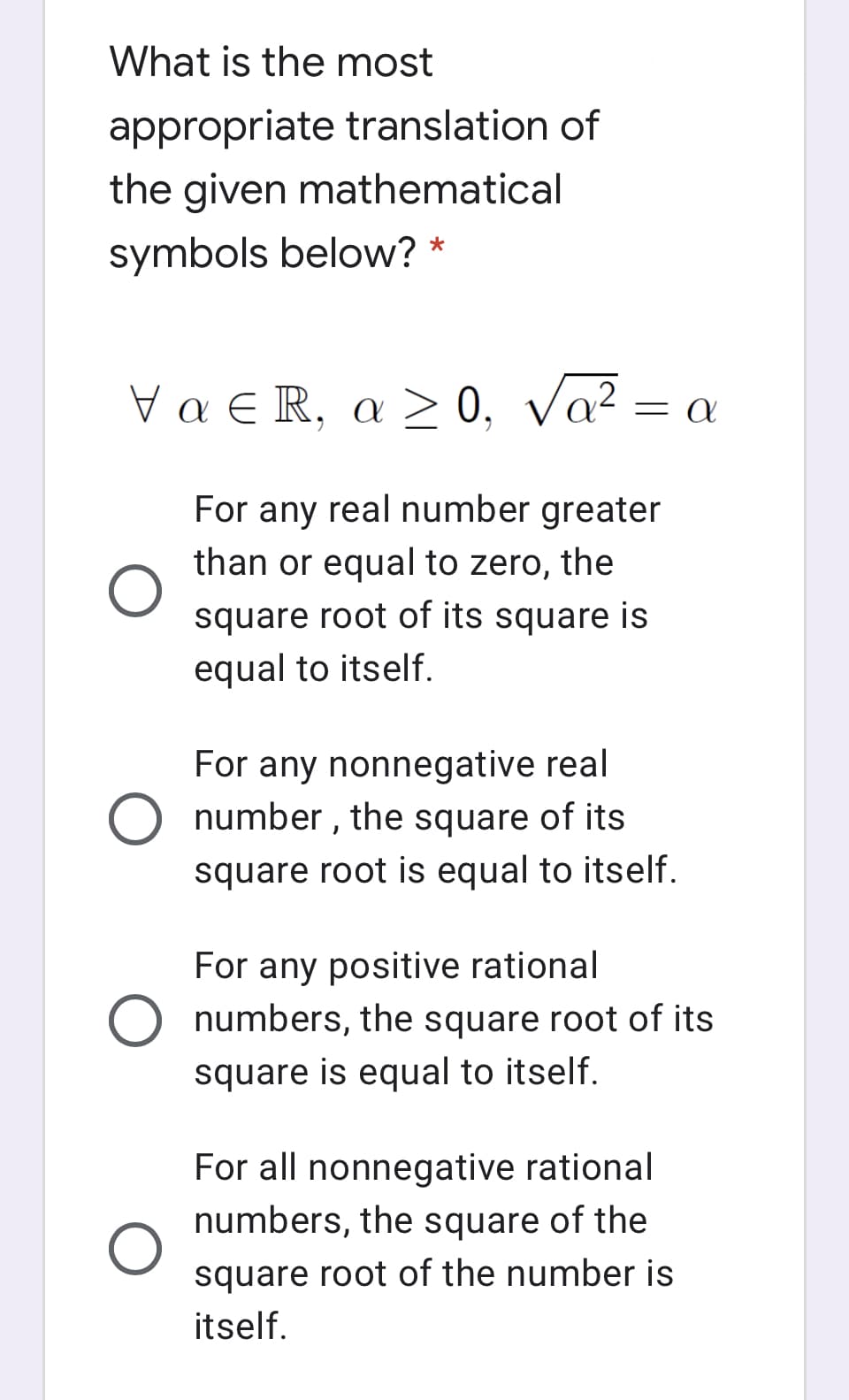 What is the most
appropriate translation of
the given mathematical
symbols below? *
Vα R, α > 0, να2
= A
For any real number greater
than or equal to zero, the
square root of its square is
equal to itself.
For any nonnegative real
O number , the square of its
square root is equal to itself.
For any positive rational
O numbers, the square root of its
square is equal to itself.
For all nonnegative rational
numbers, the square of the
square root of the number is
itself.
