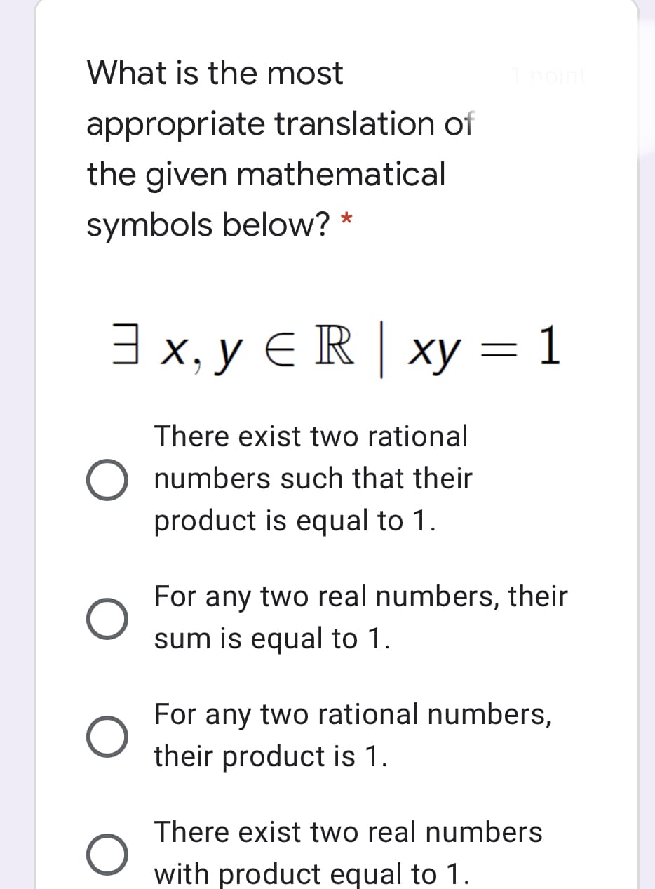 What is the most
1point
appropriate translation of
the given mathematical
symbols below? *
3 x, y E R | xy = 1
There exist two rational
numbers such that their
product is equal to 1.
For any two real numbers, their
sum is equal to 1.
For any two rational numbers,
their product is 1.
There exist two real numbers
with product equal to 1
