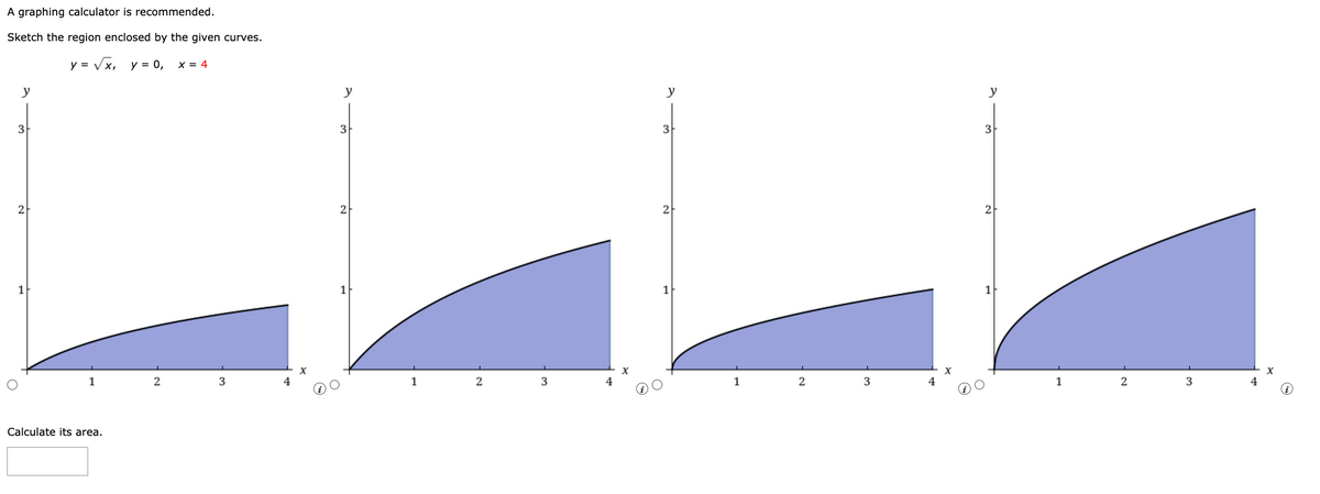 A graphing calculator is recommended.
Sketch the region enclosed by the given curves.
√x, y = 0, x = 4
y
3
2
1
y = √x,
1
Calculate its area.
2
3
4
y
3
2
1
1
2
3
4
3
2
1
1
2
3
y
3
2
1
2
3
4